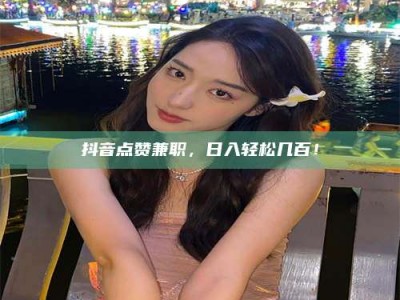 怀化抖音点赞兼职，日入轻松几百！