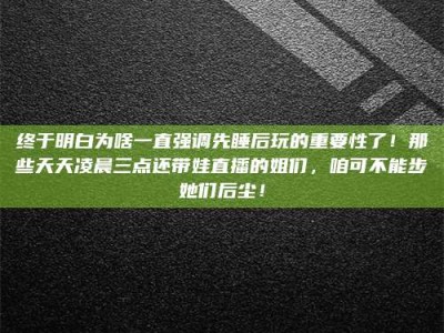 怀化终于明白为啥一直强调先睡后玩的重要性了！那些天天凌晨三点还带娃直播的姐们，咱可不能步她们后尘！