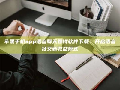 怀化苹果手机app语音聊天赚钱软件下载：开启语音社交新收益模式